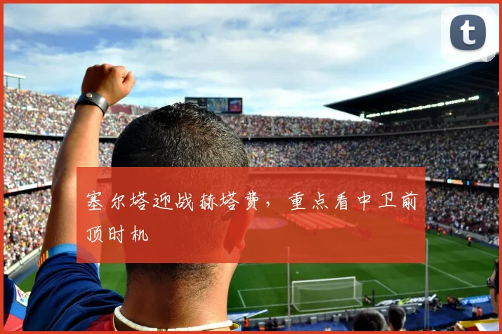 塞尔塔迎战赫塔费，重点看中卫前顶时机