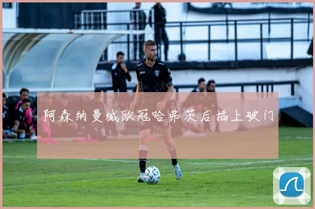 阿森纳曼城欧冠哈弗茨后插上破门