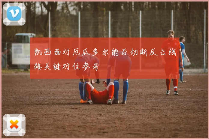 凯西面对厄瓜多尔能否切断反击线路关键对位参考