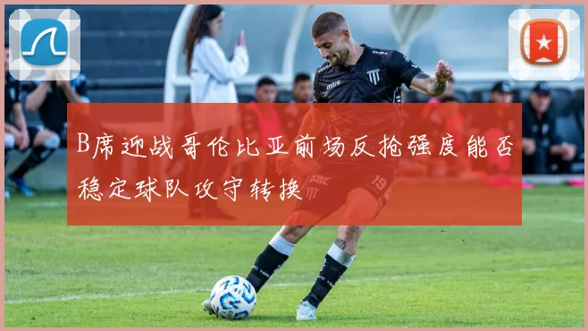 B席迎战哥伦比亚前场反抢强度能否稳定球队攻守转换
