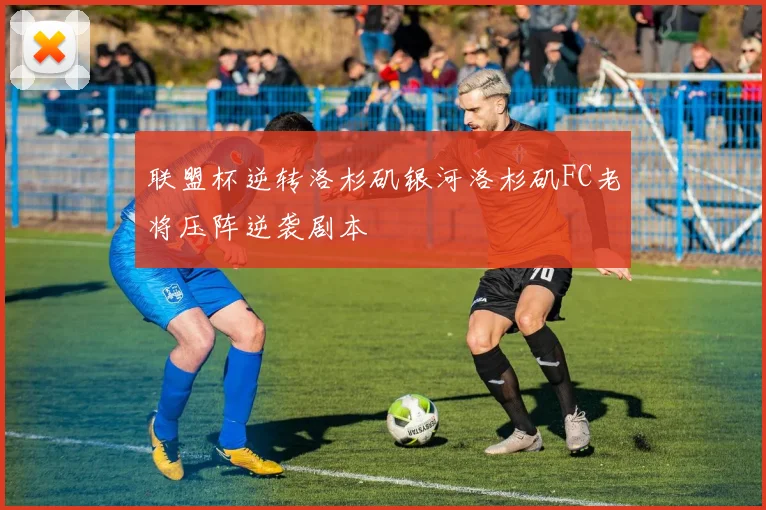 联盟杯逆转洛杉矶银河洛杉矶FC老将压阵逆袭剧本