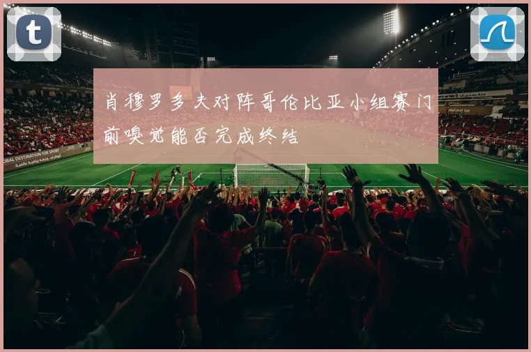 肖穆罗多夫对阵哥伦比亚小组赛门前嗅觉能否完成终结