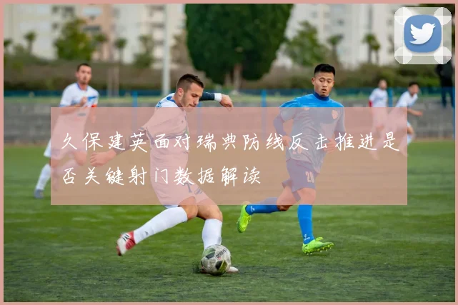 久保建英面对瑞典防线反击推进是否关键射门数据解读