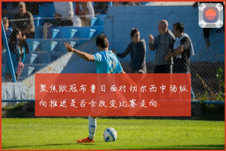 聚焦欧冠布鲁日面对切尔西中场纵向推进是否会改变比赛走向