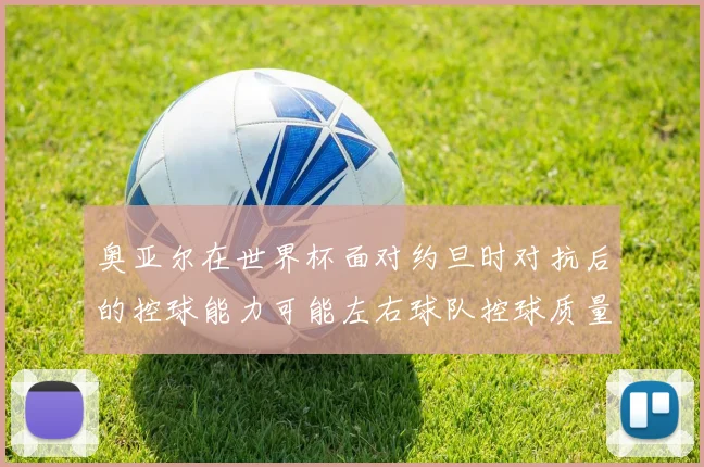 奥亚尔在世界杯面对约旦时对抗后的控球能力可能左右球队控球质量