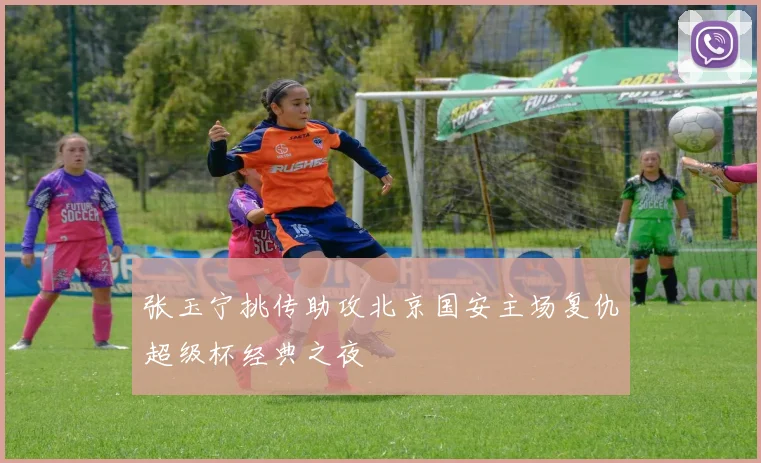 张玉宁挑传助攻北京国安主场复仇超级杯经典之夜