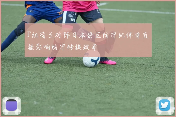 F组荷兰对阵日本禁区防守纪律将直接影响防守转换效率