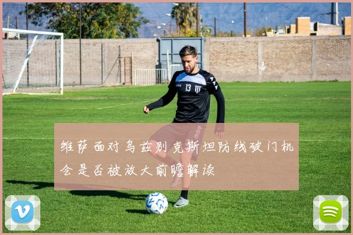 维萨面对乌兹别克斯坦防线破门机会是否被放大前瞻解读