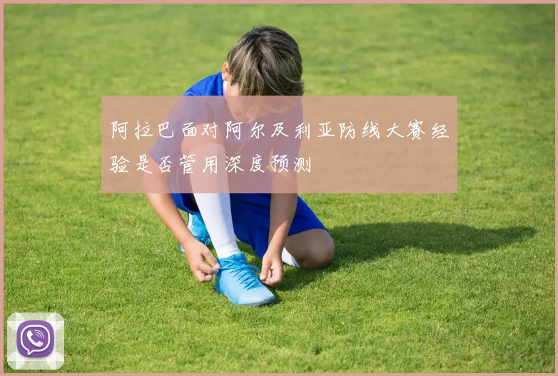 阿拉巴面对阿尔及利亚防线大赛经验是否管用深度预测