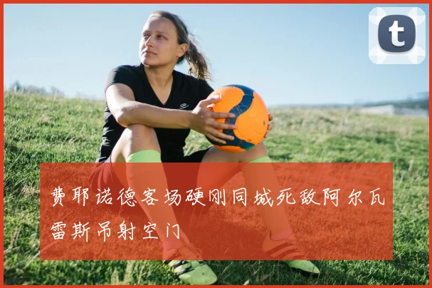 费耶诺德客场硬刚同城死敌阿尔瓦雷斯吊射空门
