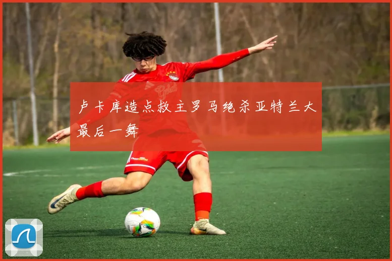 卢卡库造点救主罗马绝杀亚特兰大最后一舞
