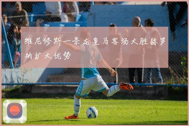 维尼修斯一条龙皇马客场大胜赫罗纳扩大优势
