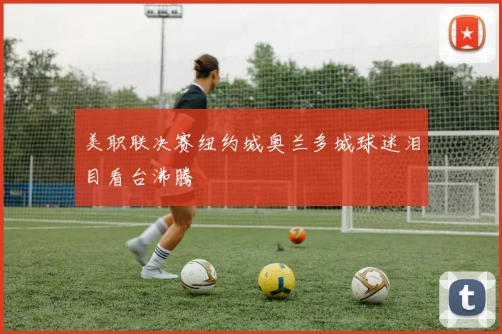美职联决赛纽约城奥兰多城球迷泪目看台沸腾