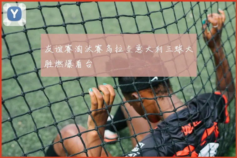 友谊赛淘汰赛乌拉圭意大利三球大胜燃爆看台