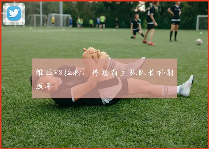 维拉vs拉科,终场前主队队长补射扳平