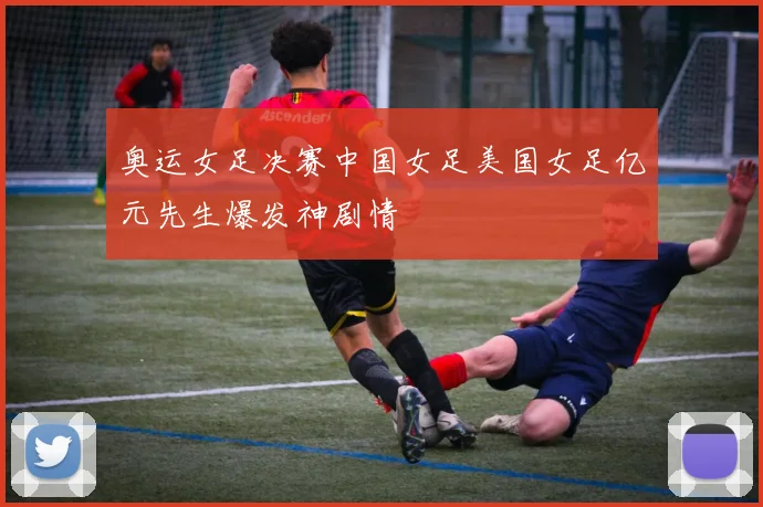 奥运女足决赛中国女足美国女足亿元先生爆发神剧情