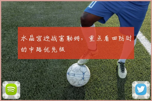 水晶宫迎战富勒姆，重点看回防时的中路优先级