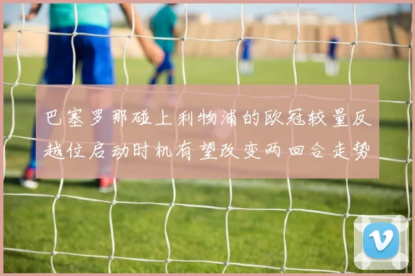 巴塞罗那碰上利物浦的欧冠较量反越位启动时机有望改变两回合走势