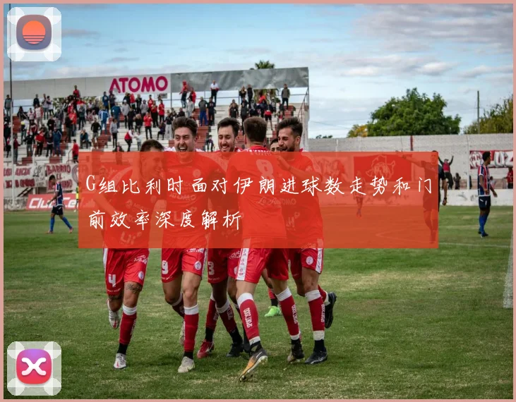 G组比利时面对伊朗进球数走势和门前效率深度解析