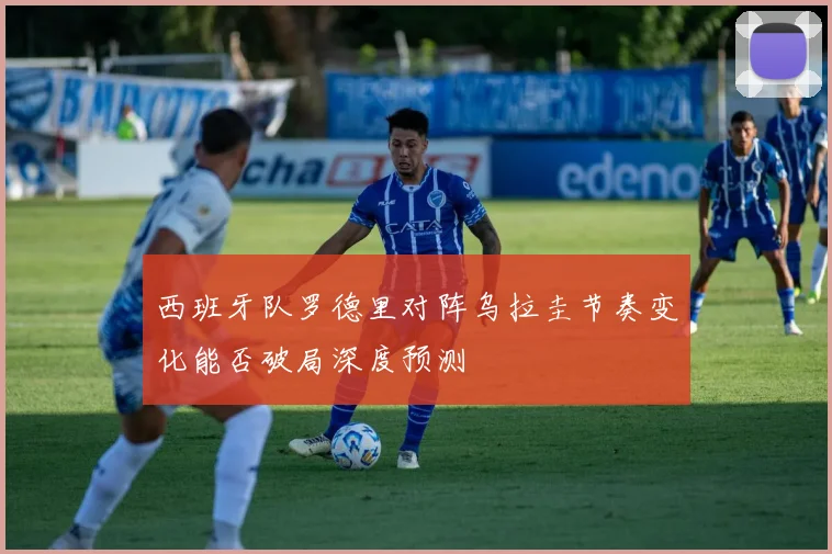 西班牙队罗德里对阵乌拉圭节奏变化能否破局深度预测