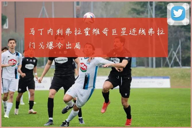 马丁内利弗拉霍维奇巨星连线弗拉门戈爆冷出局