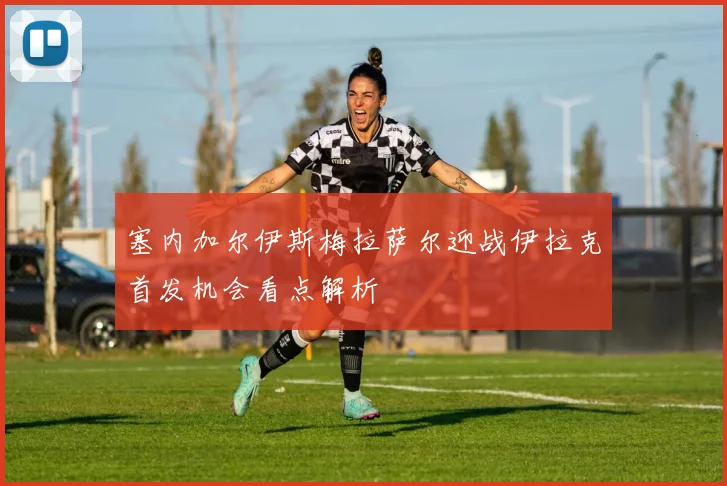 塞内加尔伊斯梅拉萨尔迎战伊拉克首发机会看点解析