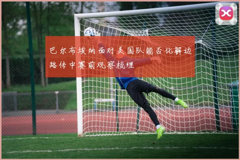 巴尔布埃纳面对美国队能否化解边路传中赛前观察梳理