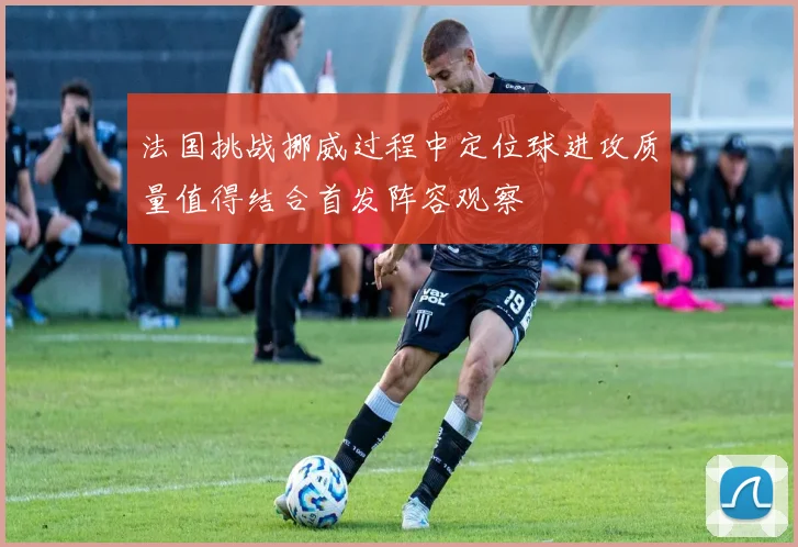 法国挑战挪威过程中定位球进攻质量值得结合首发阵容观察