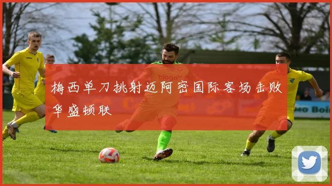 梅西单刀挑射迈阿密国际客场击败华盛顿联