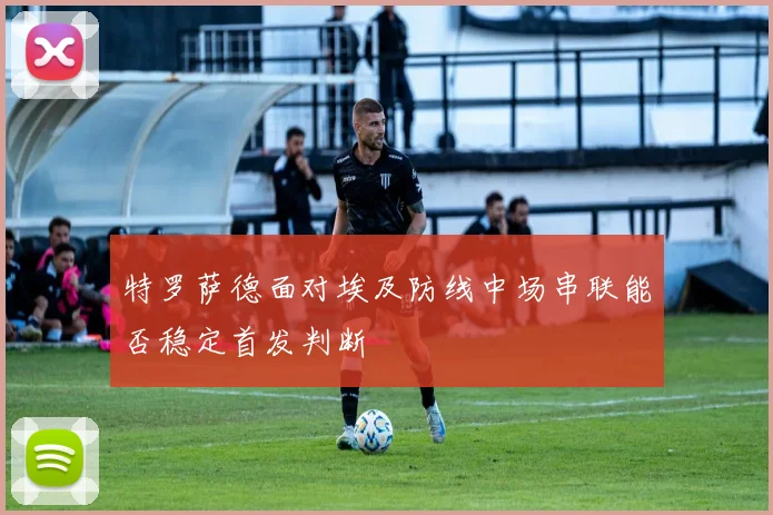 特罗萨德面对埃及防线中场串联能否稳定首发判断