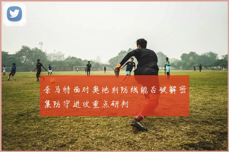 奈马特面对奥地利防线能否破解密集防守进攻重点研判